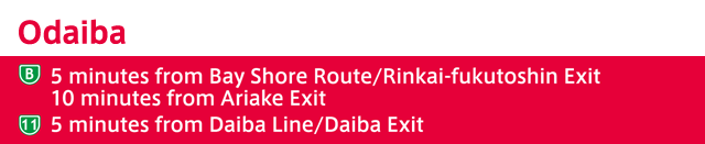 Odaiba (B)5 minutes from Bay Shore Route/Rinkai-fukutoshin Exit 10 minutes from Ariake Exit (11)5 minutes from Daiba Line/Daiba Exit