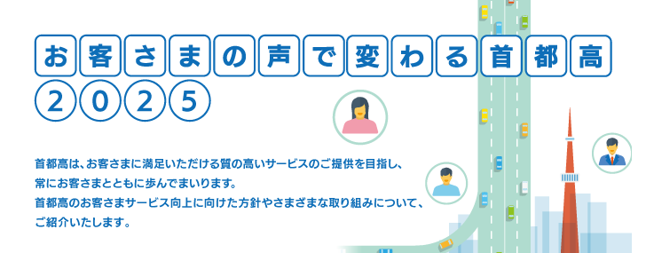 お客さまの声で変わる首都高2025 首都高は、お客さまに満足いただける質の高いサービスのご提供を目指し、常にお客さまとともに歩んでまいります。首都高のお客さまサービス向上に向けた方針やさまざまな取り組みについて、ご紹介いたします。