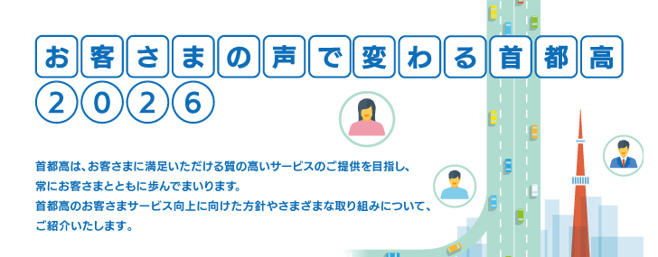 お客さまの声で変わる首都高2026 首都高は、お客さまに満足いただける質の高いサービスのご提供を目指し、常にお客さまとともに歩んでまいります。首都高のお客さまサービス向上に向けた方針やさまざまな取り組みについて、ご紹介いたします。