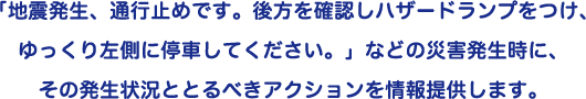 「地震発生、通行止めです。後方を確認しハザードランプをつけ、ゆっくり左側に停車してください。」などの災害発生時に、その発生状況ととるべきアクションを情報提供します。