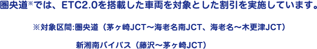 圏央道※では、ETC2.0を搭載した車両を対象とした割引を実施しています。※対象区間:圏央道（茅ヶ崎JCT～海老名南JCT、海老名～木更津JCT）新湘南バイパス（藤沢～茅ヶ崎JCT）