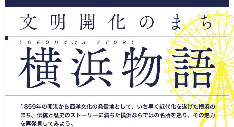 文明開化のまち横浜物語 1859年の開港から西洋文化の発信地として、いち早く近代化を遂げた横浜の街。伝統と歴史のストーリーに満ちた横浜ならでは名所を巡り、その魅力を再発見してみよう。