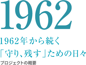 1962 1962年から続く 「守り、残す」ための日々 プロジェクト概要