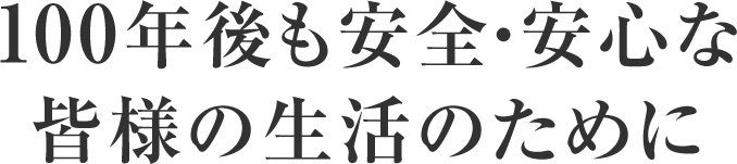 100年後も安全・安心な皆様の生活のために