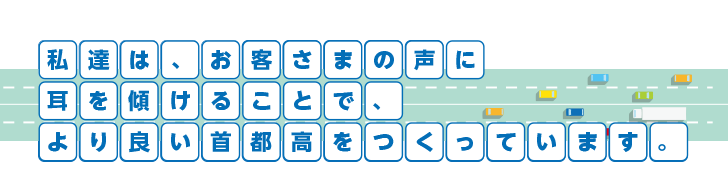 私たちは、お客さまの声に耳を傾けることで、より良い首都高をつくっています。