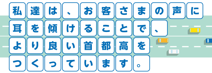 私達は、お客さまの声に耳を傾けることで、より良い首都高をつくっています。